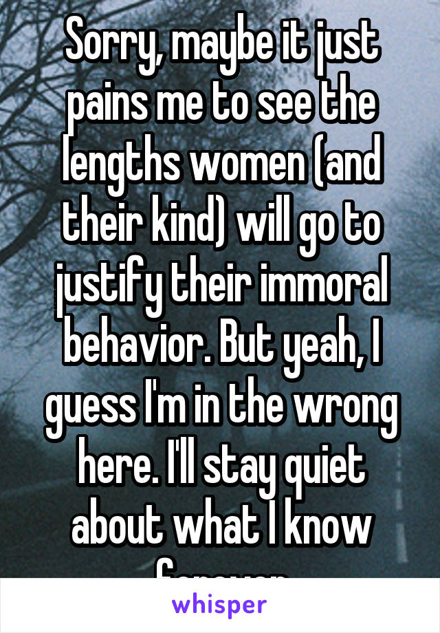 Sorry, maybe it just pains me to see the lengths women (and their kind) will go to justify their immoral behavior. But yeah, I guess I'm in the wrong here. I'll stay quiet about what I know forever