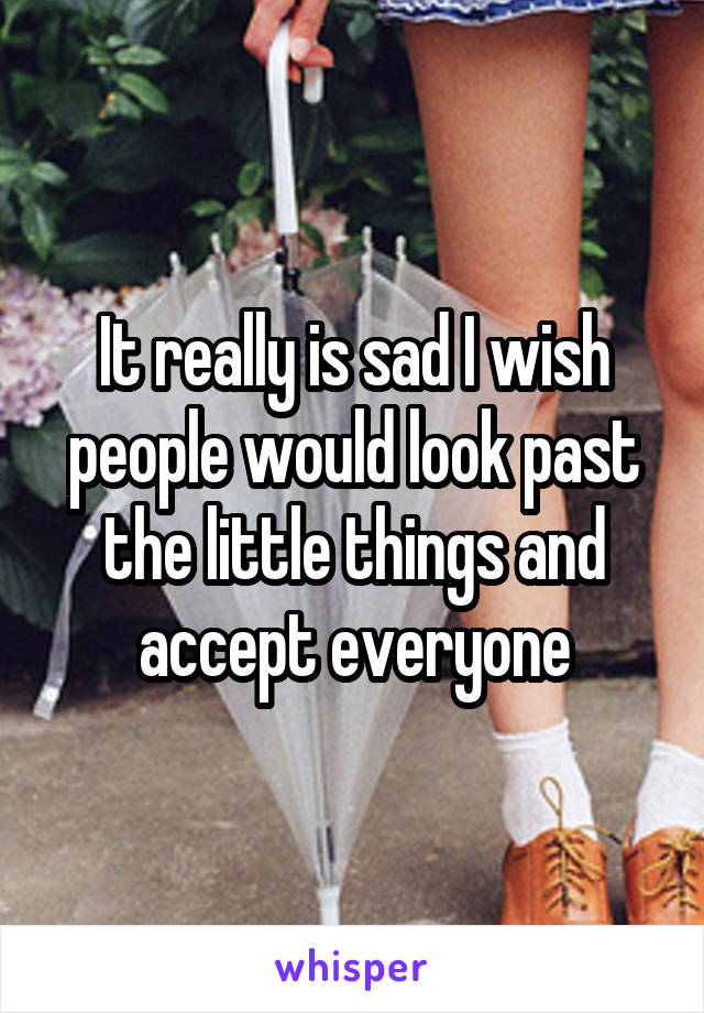 It really is sad I wish people would look past the little things and accept everyone