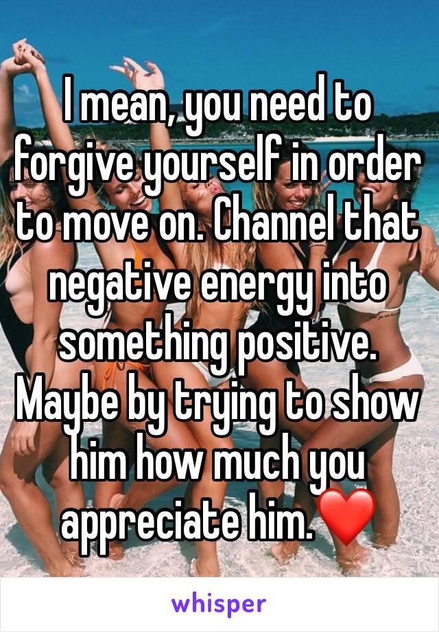 I mean, you need to forgive yourself in order to move on. Channel that negative energy into something positive. Maybe by trying to show him how much you appreciate him.❤️