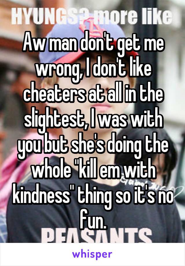 Aw man don't get me wrong, I don't like cheaters at all in the slightest, I was with you but she's doing the whole "kill em with kindness" thing so it's no fun.