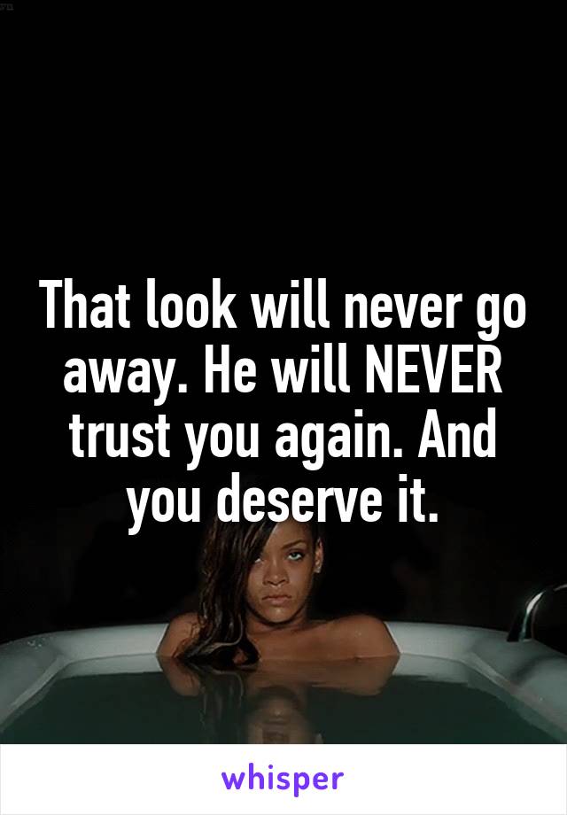 That look will never go away. He will NEVER trust you again. And you deserve it.