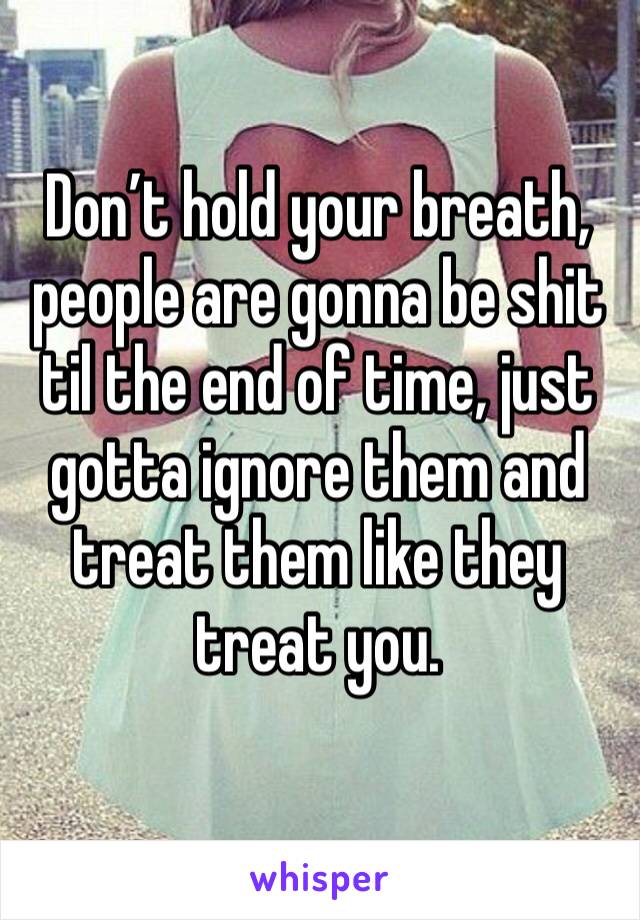 Don’t hold your breath, people are gonna be shit til the end of time, just gotta ignore them and treat them like they treat you.