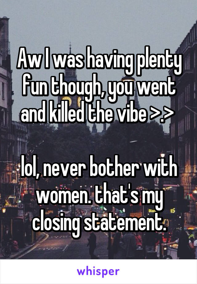 Aw I was having plenty fun though, you went and killed the vibe >.> 

lol, never bother with women. that's my closing statement.