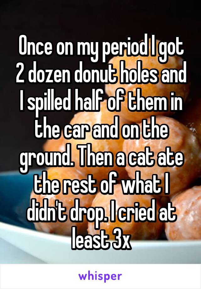 Once on my period I got 2 dozen donut holes and I spilled half of them in the car and on the ground. Then a cat ate the rest of what I didn't drop. I cried at least 3x