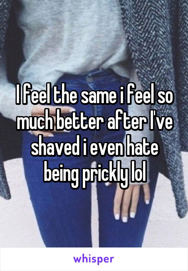 I feel the same i feel so much better after I've shaved i even hate being prickly lol