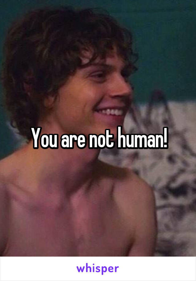 You are not human!