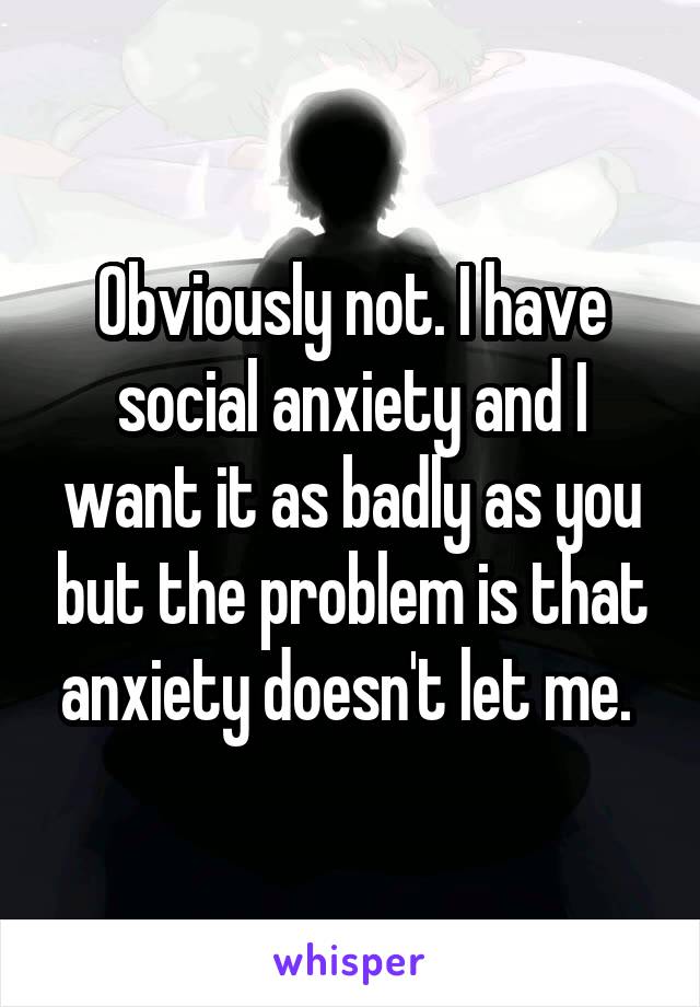 Obviously not. I have social anxiety and I want it as badly as you but the problem is that anxiety doesn't let me. 