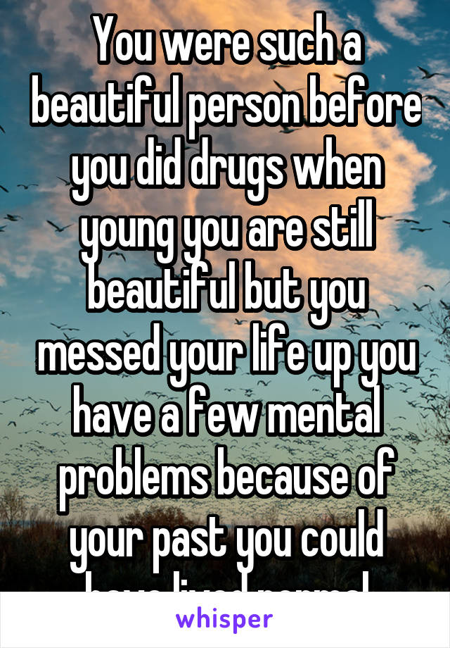 You were such a beautiful person before you did drugs when young you are still beautiful but you messed your life up you have a few mental problems because of your past you could have lived normal