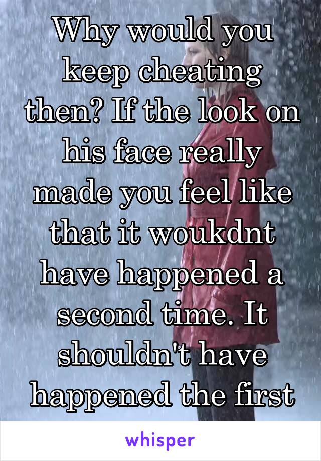 Why would you keep cheating then? If the look on his face really made you feel like that it woukdnt have happened a second time. It shouldn't have happened the first time anyway. 