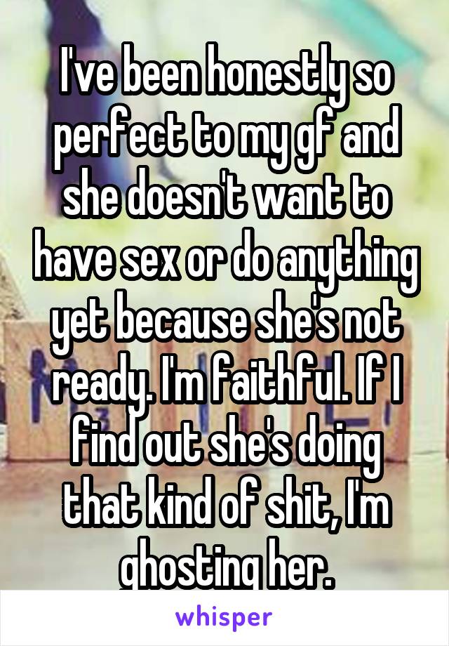 I've been honestly so perfect to my gf and she doesn't want to have sex or do anything yet because she's not ready. I'm faithful. If I find out she's doing that kind of shit, I'm ghosting her.