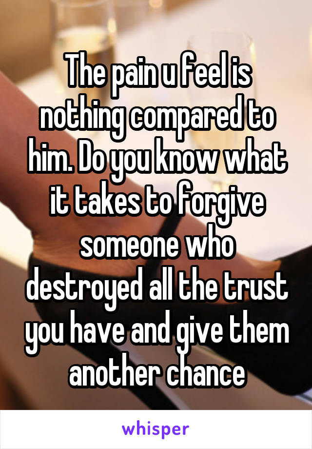 The pain u feel is nothing compared to him. Do you know what it takes to forgive someone who destroyed all the trust you have and give them another chance