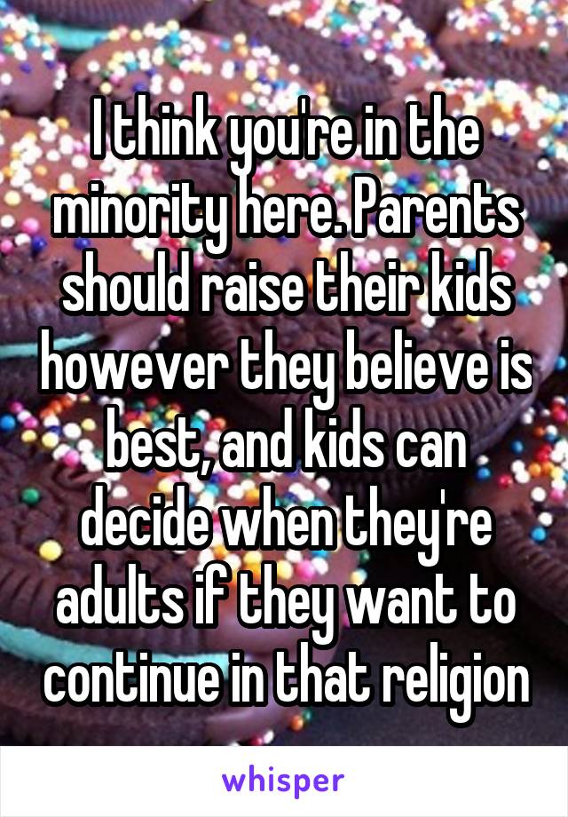 I think you're in the minority here. Parents should raise their kids however they believe is best, and kids can decide when they're adults if they want to continue in that religion