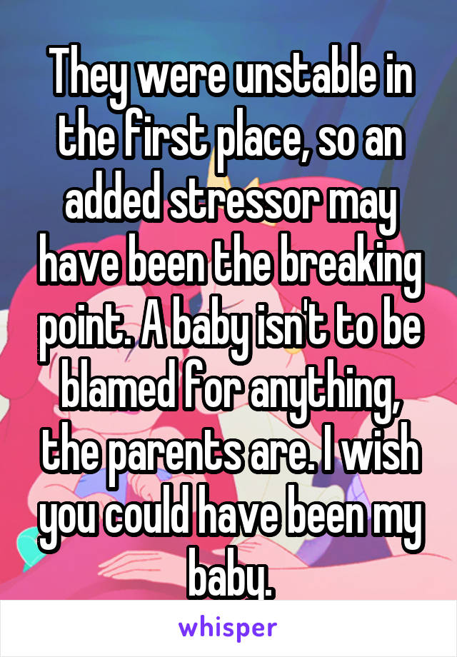 They were unstable in the first place, so an added stressor may have been the breaking point. A baby isn't to be blamed for anything, the parents are. I wish you could have been my baby.