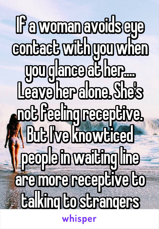 If a woman avoids eye contact with you when you glance at her.... Leave her alone. She's not feeling receptive. But I've knowticed people in waiting line are more receptive to talking to strangers