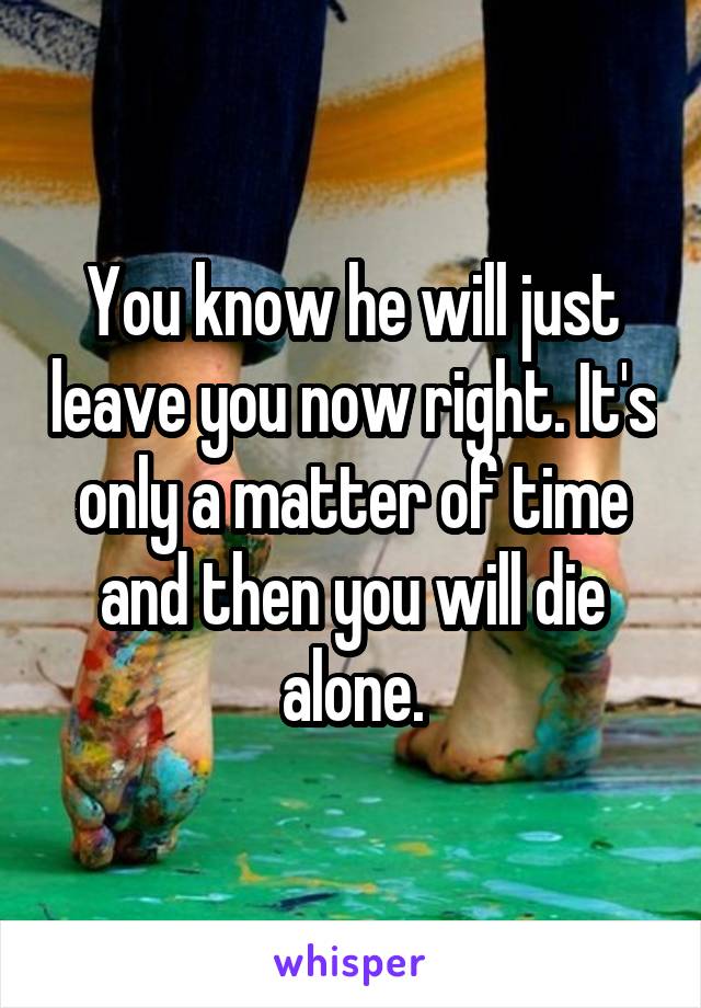 You know he will just leave you now right. It's only a matter of time and then you will die alone.