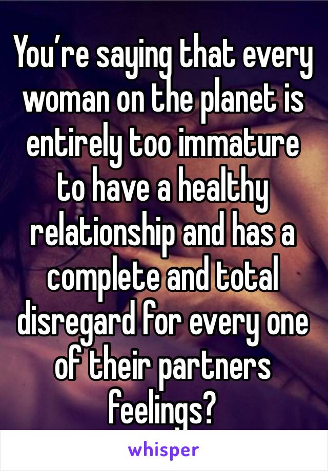 You’re saying that every woman on the planet is entirely too immature to have a healthy relationship and has a complete and total disregard for every one of their partners feelings?