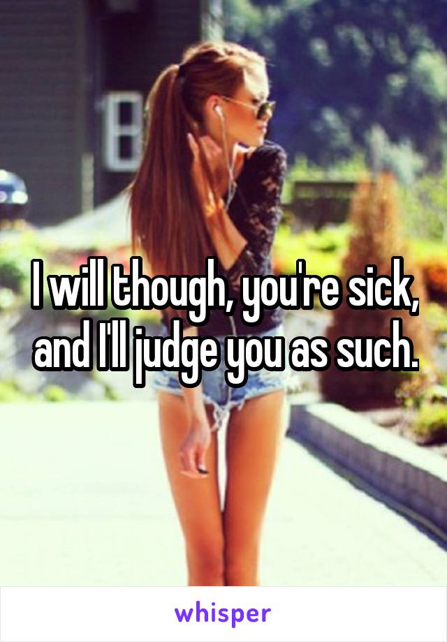 I will though, you're sick, and I'll judge you as such.