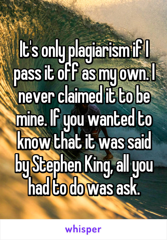 It's only plagiarism if I pass it off as my own. I never claimed it to be mine. If you wanted to know that it was said by Stephen King, all you had to do was ask.