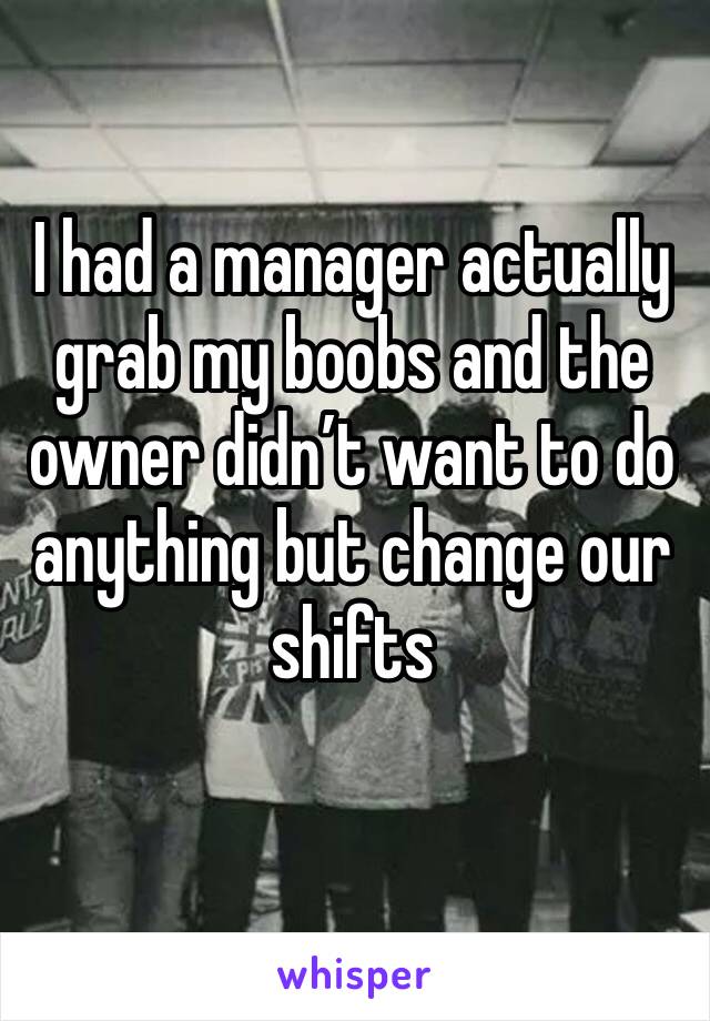I had a manager actually grab my boobs and the owner didn’t want to do anything but change our shifts
