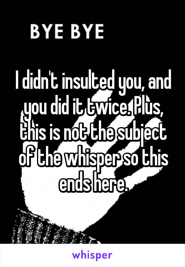 I didn't insulted you, and you did it twice. Plus, this is not the subject of the whisper so this ends here.