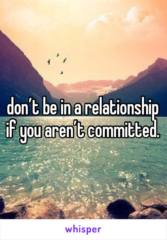 don’t be in a relationship if you aren’t committed.