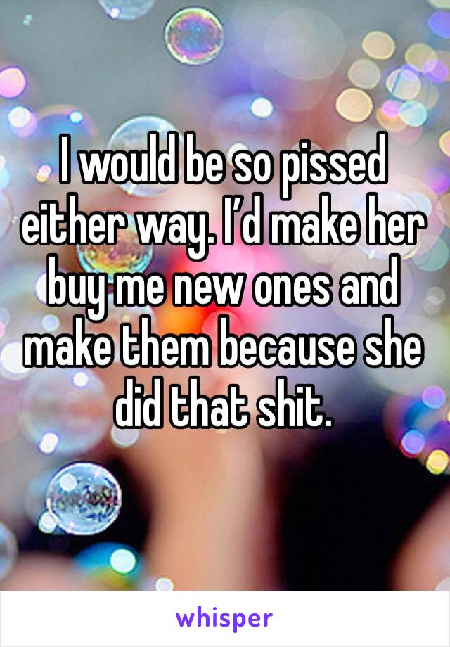 I would be so pissed either way. I’d make her buy me new ones and make them because she did that shit.