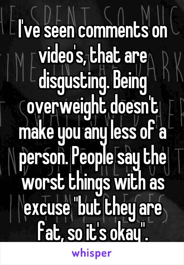 I've seen comments on video's, that are disgusting. Being overweight doesn't make you any less of a person. People say the worst things with as excuse "but they are fat, so it's okay".