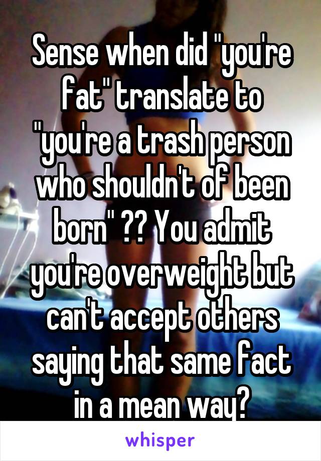 Sense when did "you're fat" translate to "you're a trash person who shouldn't of been born" ?? You admit you're overweight but can't accept others saying that same fact in a mean way?