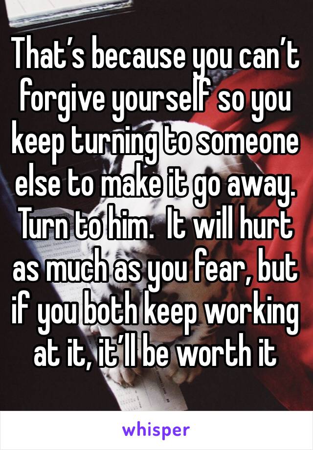 That’s because you can’t forgive yourself so you keep turning to someone else to make it go away.  Turn to him.  It will hurt as much as you fear, but if you both keep working at it, it’ll be worth it