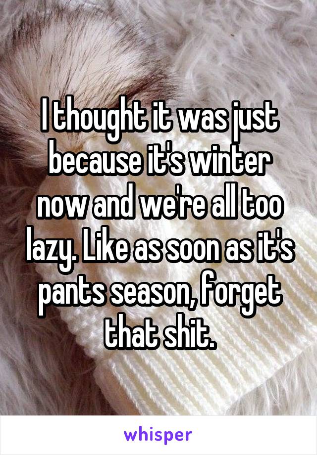 I thought it was just because it's winter now and we're all too lazy. Like as soon as it's pants season, forget that shit.
