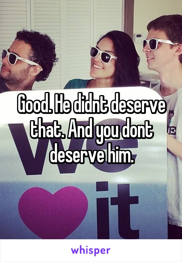 Good. He didnt deserve that. And you dont deserve him.