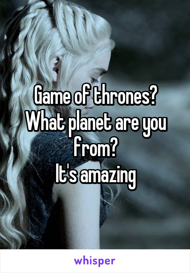 Game of thrones?
What planet are you from?
It's amazing