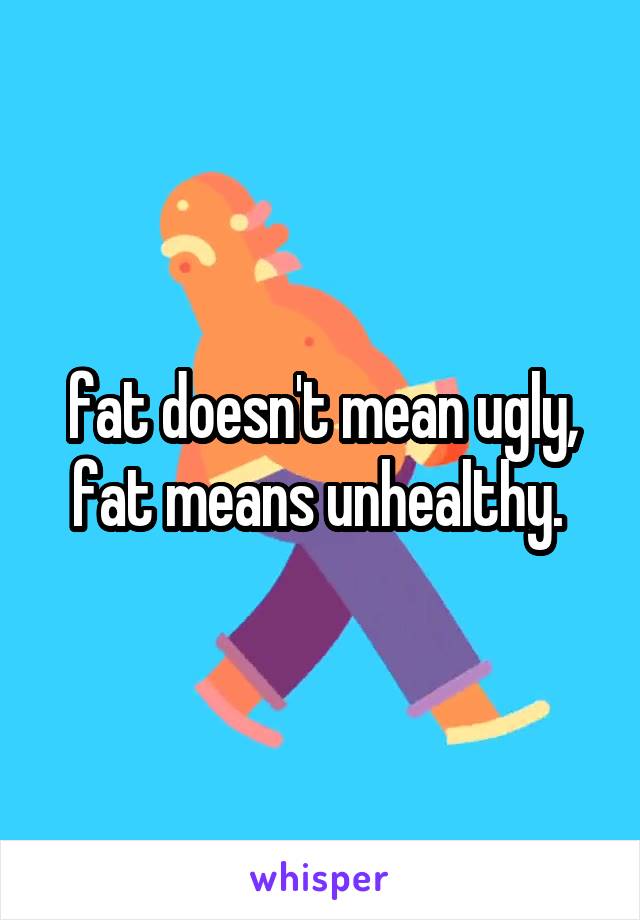 fat doesn't mean ugly, fat means unhealthy. 