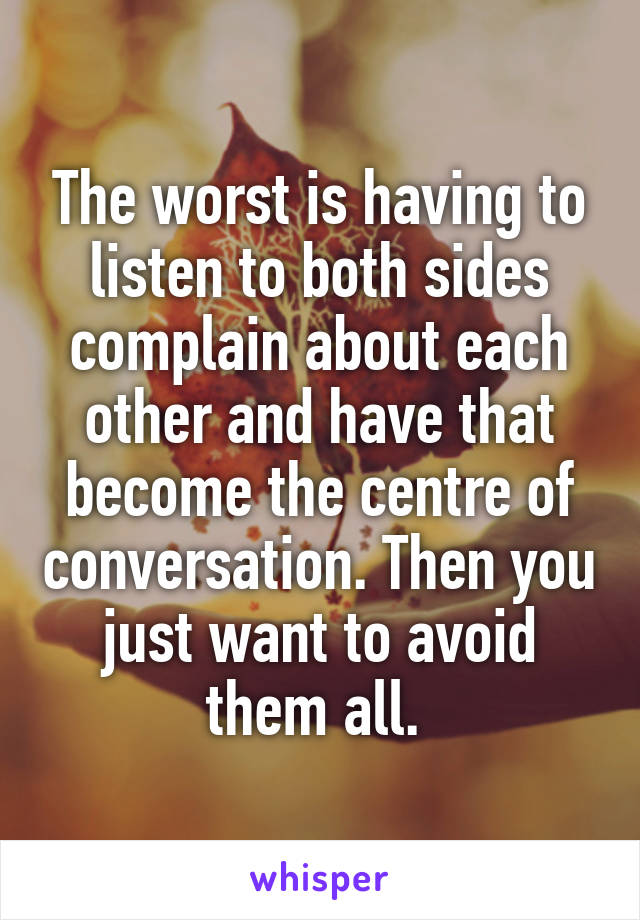 The worst is having to listen to both sides complain about each other and have that become the centre of conversation. Then you just want to avoid them all. 
