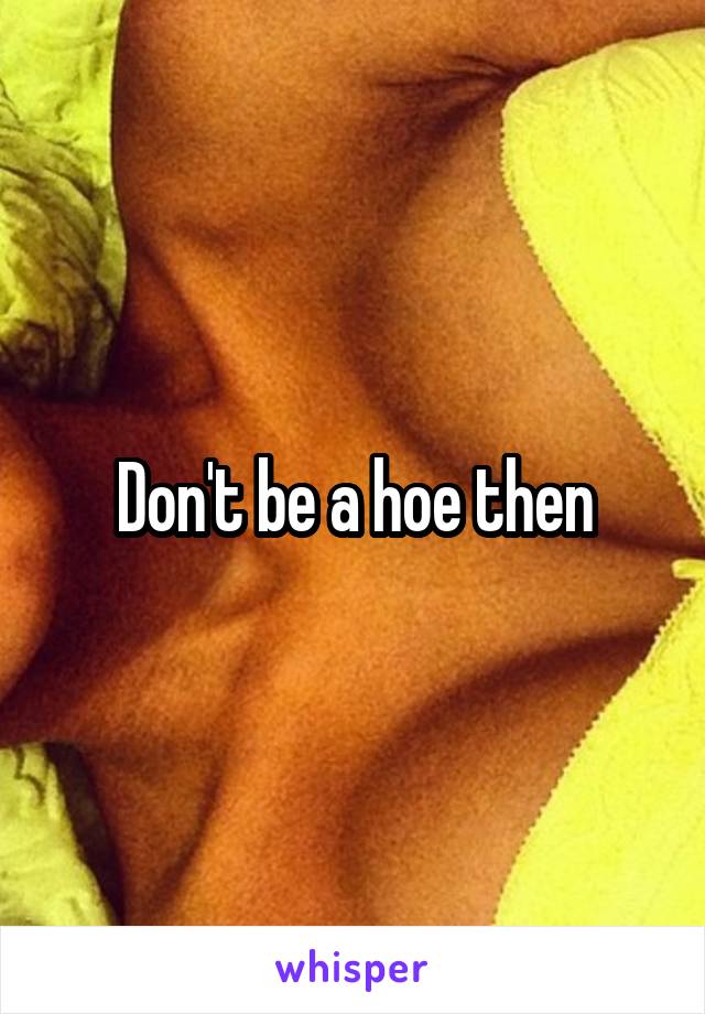 Don't be a hoe then