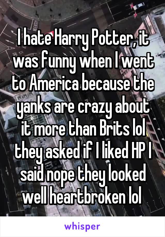 I hate Harry Potter, it was funny when I went to America because the yanks are crazy about it more than Brits lol they asked if I liked HP I said nope they looked well heartbroken lol 