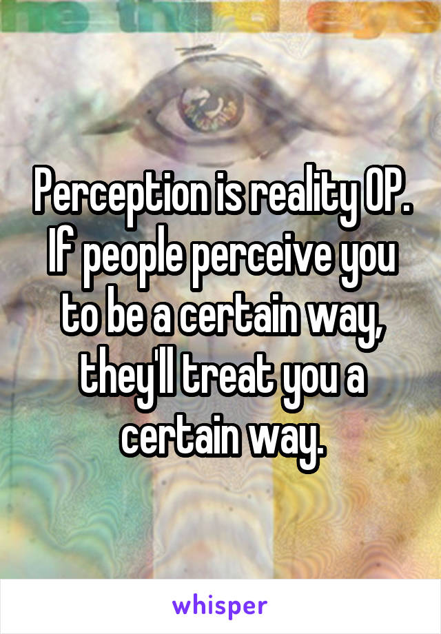 Perception is reality OP.
If people perceive you to be a certain way, they'll treat you a certain way.