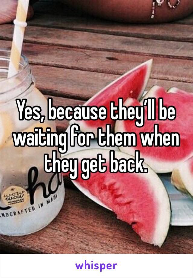 Yes, because they’ll be waiting for them when they get back. 
