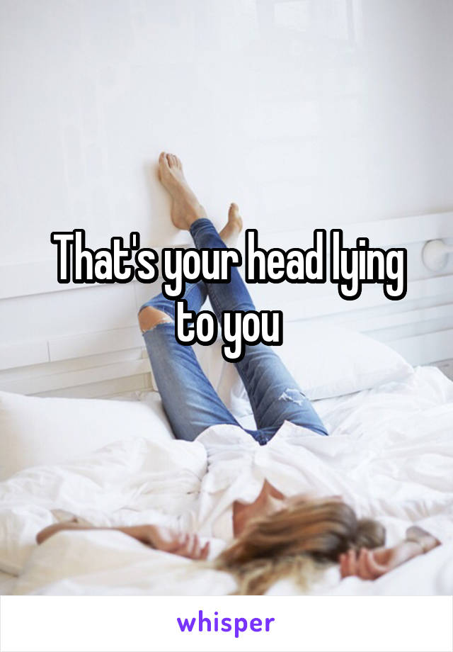 That's your head lying to you
