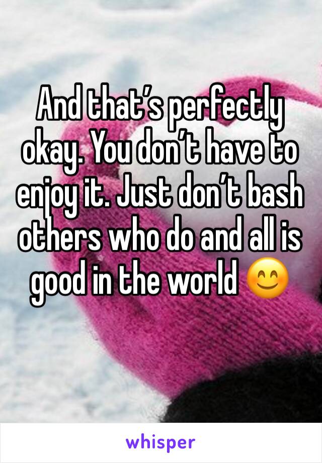 And that’s perfectly okay. You don’t have to enjoy it. Just don’t bash others who do and all is good in the world 😊