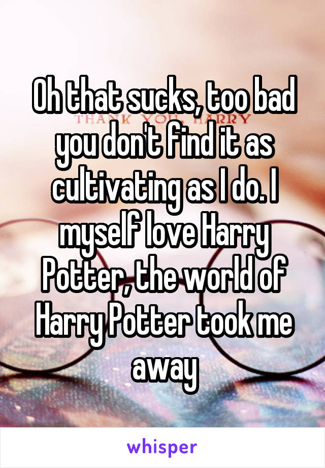 Oh that sucks, too bad you don't find it as cultivating as I do. I myself love Harry Potter, the world of Harry Potter took me away