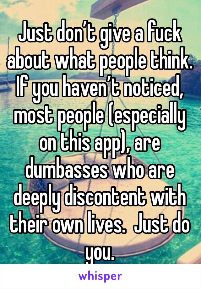 Just don’t give a fuck about what people think. If you haven’t noticed, most people (especially on this app), are dumbasses who are deeply discontent with their own lives.  Just do you. 