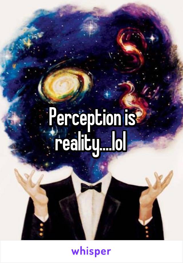 Perception is reality....lol 