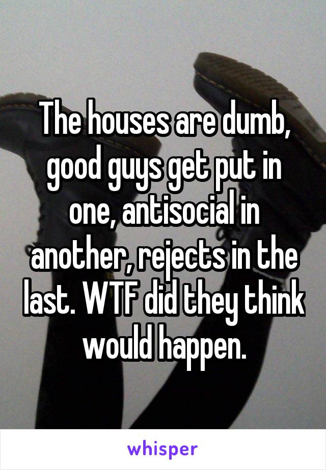 The houses are dumb, good guys get put in one, antisocial in another, rejects in the last. WTF did they think would happen.