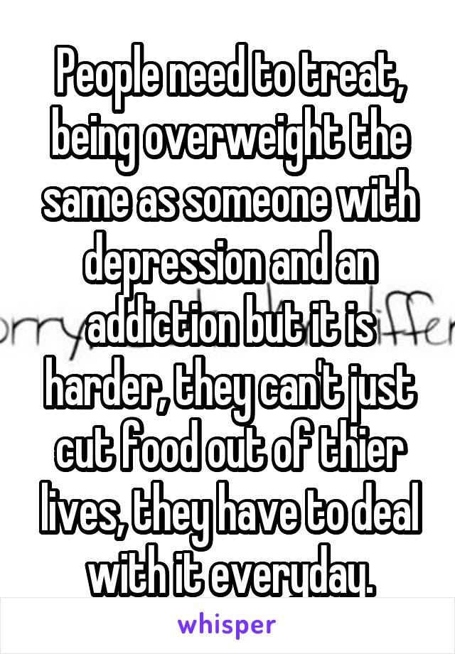 People need to treat, being overweight the same as someone with depression and an addiction but it is harder, they can't just cut food out of thier lives, they have to deal with it everyday.