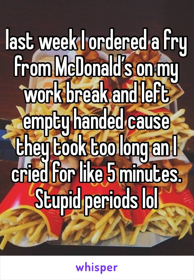 last week I ordered a fry from McDonald’s on my work break and left empty handed cause they took too long an I cried for like 5 minutes. Stupid periods lol