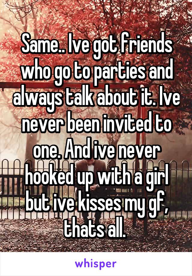 Same.. Ive got friends who go to parties and always talk about it. Ive never been invited to one. And ive never hooked up with a girl but ive kisses my gf, thats all. 