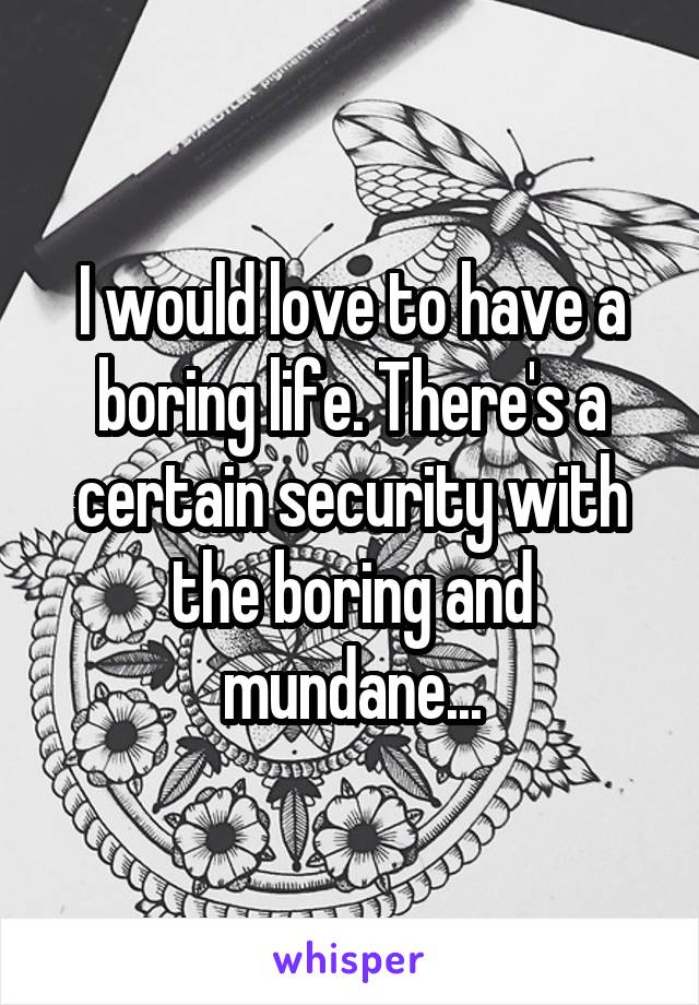 I would love to have a boring life. There's a certain security with the boring and mundane...