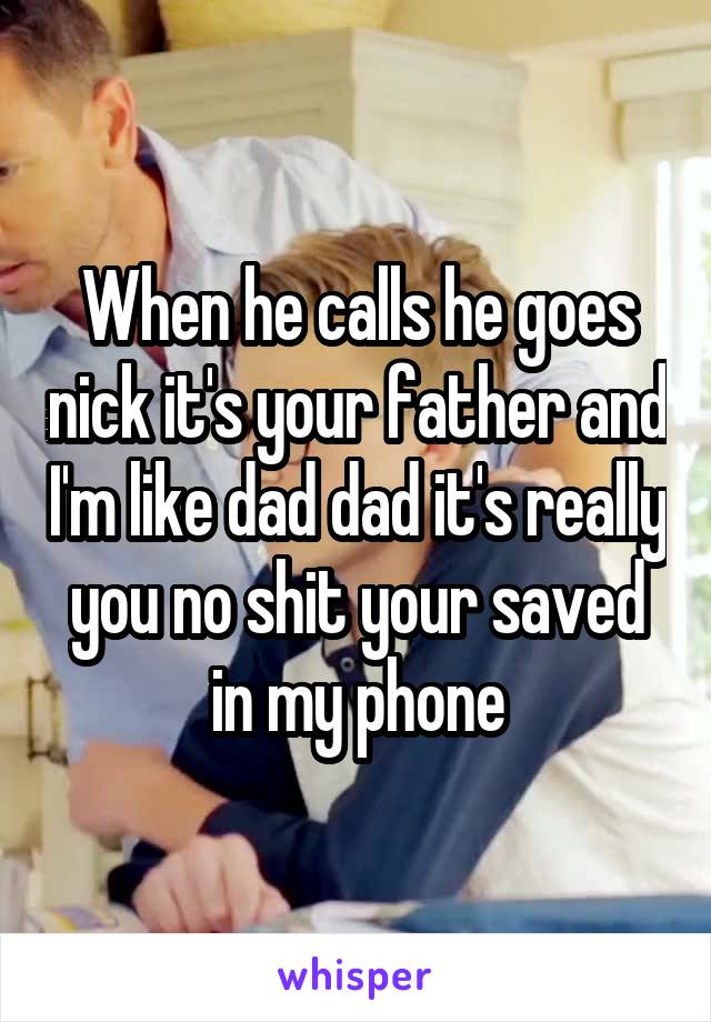 When he calls he goes nick it's your father and I'm like dad dad it's really you no shit your saved in my phone