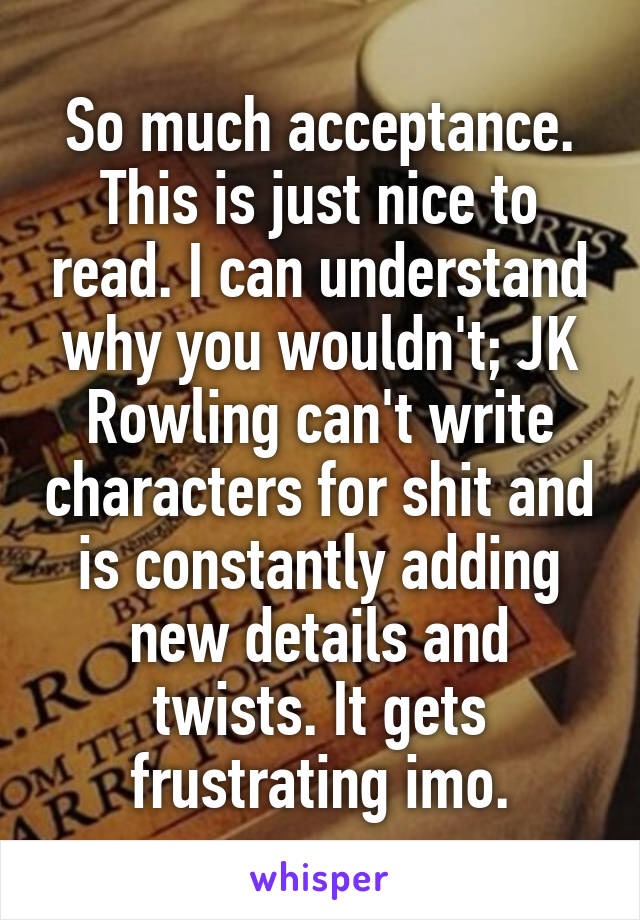 So much acceptance. This is just nice to read. I can understand why you wouldn't; JK Rowling can't write characters for shit and is constantly adding new details and twists. It gets frustrating imo.